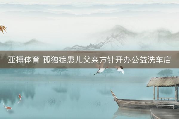 亚搏体育 孤独症患儿父亲方针开办公益洗车店