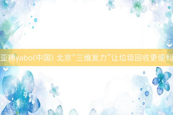 亚搏yabo(中国) 北京“三维发力”让垃圾回收更便利