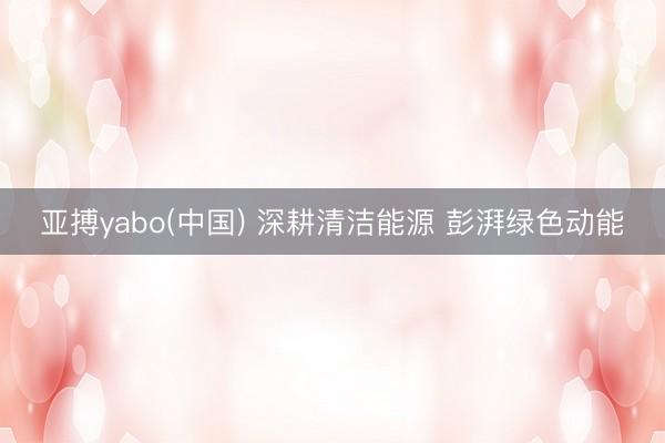 亚搏yabo(中国) 深耕清洁能源 彭湃绿色动能