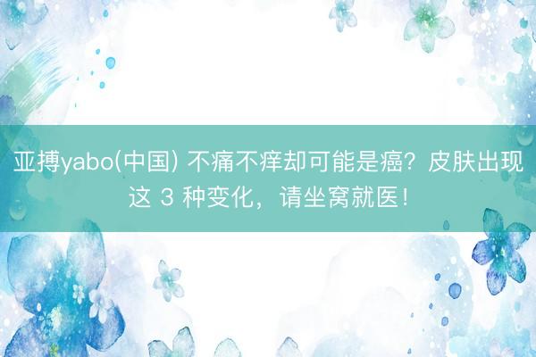 亚搏yabo(中国) 不痛不痒却可能是癌?皮肤出现这 3 种变化,请坐窝就医!