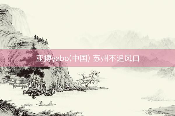 亚搏yabo(中国) 苏州不追风口
