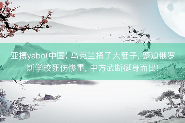 亚搏yabo(中国) 乌克兰捅了大篓子， 蹙迫俄罗斯学校死伤惨重， 中方武断挺身而出!