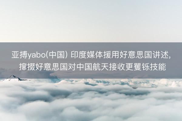 亚搏yabo(中国) 印度媒体援用好意思国讲述, 撺掇好意思国对中国航天接收更矍铄技能