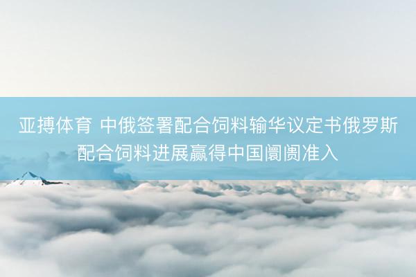 亚搏体育 中俄签署配合饲料输华议定书俄罗斯配合饲料进展赢得中国阛阓准入