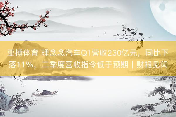 亚搏体育 理念念汽车Q1营收230亿元,同比下落11%,二季度营收指令低于预期|财报见闻