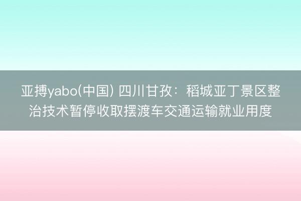 亚搏yabo(中国) 四川甘孜：稻城亚丁景区整治技术暂停收取摆渡车交通运输就业用度
