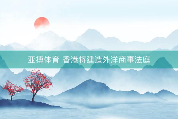 亚搏体育 香港将建造外洋商事法庭