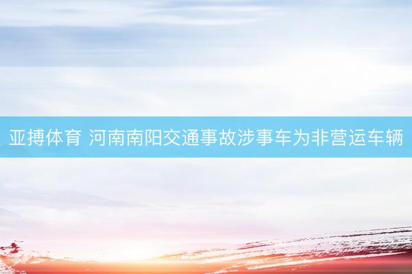 亚搏体育 河南南阳交通事故涉事车为非营运车辆