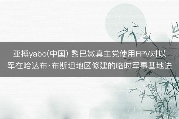 亚搏yabo(中国) 黎巴嫩真主党使用FPV对以军在哈达布·布斯坦地区修建的临时军事基地进