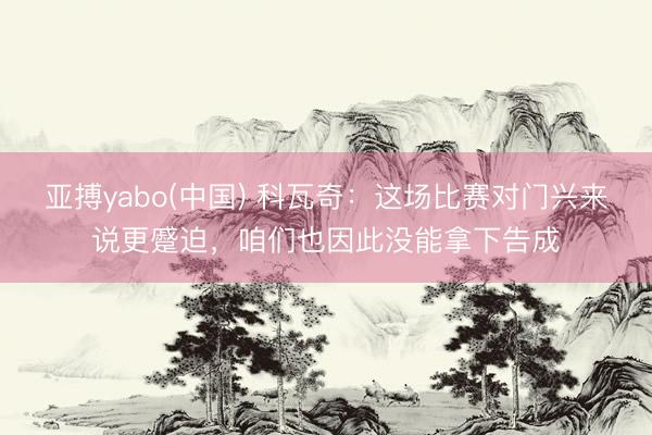亚搏yabo(中国) 科瓦奇：这场比赛对门兴来说更蹙迫，咱们也因此没能拿下告成