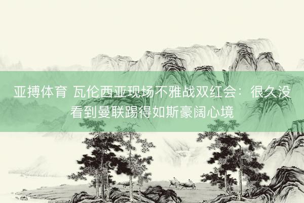 亚搏体育 瓦伦西亚现场不雅战双红会：很久没看到曼联踢得如斯豪阔心境