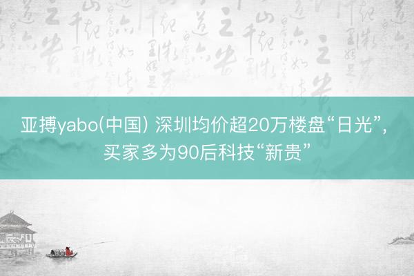 亚搏yabo(中国) 深圳均价超20万楼盘“日光”， 买家多为90后科技“新贵”