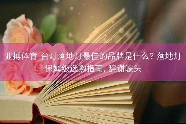 亚搏体育 台灯落地灯最佳的品牌是什么? 落地灯保姆级选购指南, 辞谢噱头