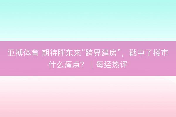 亚搏体育 期待胖东来“跨界建房”，戳中了楼市什么痛点？｜每经热评