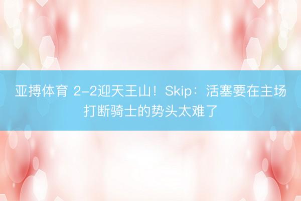 亚搏体育 2-2迎天王山!Skip:活塞要在主场打断骑士的势头太难了