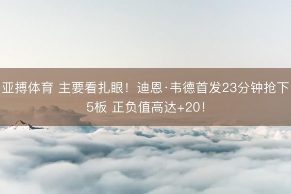 亚搏体育 主要看扎眼！迪恩·韦德首发23分钟抢下5板 正负值高达+20！