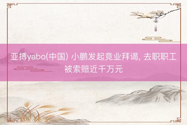 亚搏yabo(中国) 小鹏发起竞业拜谒, 去职职工被索赔近千万元