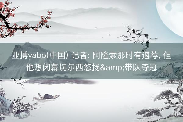 亚搏yabo(中国) 记者: 阿隆索那时有遴荐， 但他想闭幕切尔西悠扬&带队夺冠