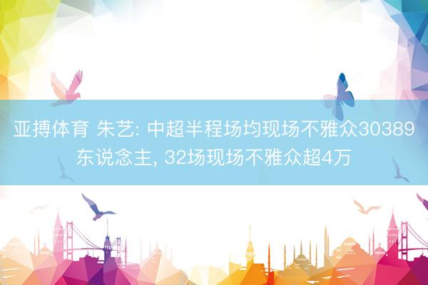 亚搏体育 朱艺: 中超半程场均现场不雅众30389东说念主， 32场现场不雅众超4万