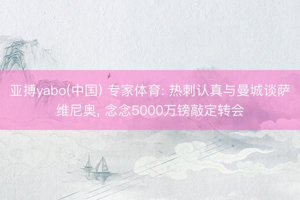 亚搏yabo(中国) 专家体育: 热刺认真与曼城谈萨维尼奥， 念念5000万镑敲定转会