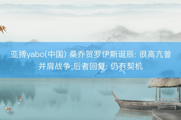 亚搏yabo(中国) 桑乔贺罗伊斯诞辰: 很高亢曾并肩战争;后者回复: 仍有契机