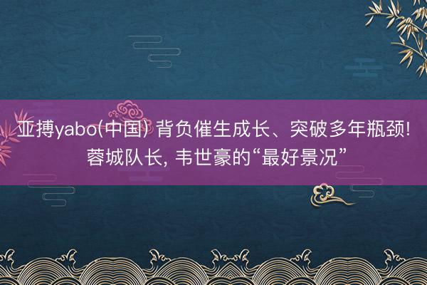 亚搏yabo(中国) 背负催生成长、突破多年瓶颈! 蓉城队长， 韦世豪的“最好景况”