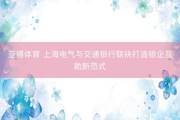 亚搏体育 上海电气与交通银行联袂打造银企互助新范式