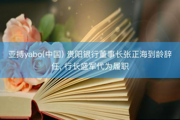 亚搏yabo(中国) 贵阳银行董事长张正海到龄辞任, 行长盛军代为履职