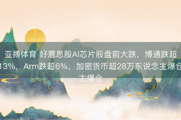 亚搏体育 好意思股AI芯片股盘前大跌，博通跌超13%，Arm跌超6%，加密货币超28万东说念主爆仓