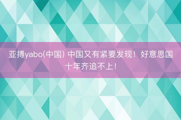 亚搏yabo(中国) 中国又有紧要发现！好意思国十年齐追不上！
