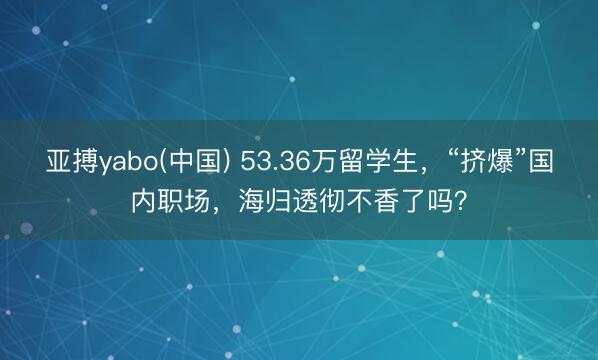 亚搏yabo(中国) 53.36万留学生，“挤爆”国内职场，海归透彻不香了吗？