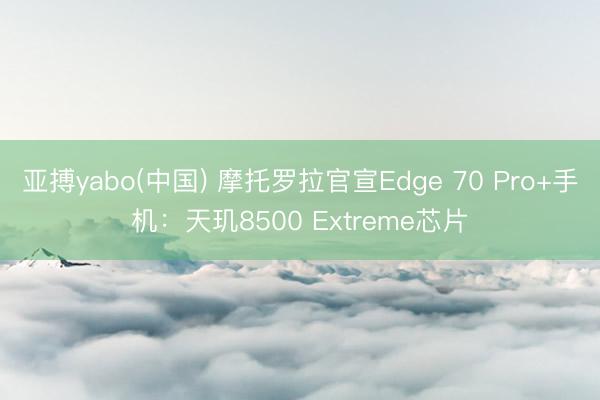 亚搏yabo(中国) 摩托罗拉官宣Edge 70 Pro+手机:天玑8500 Extreme芯片