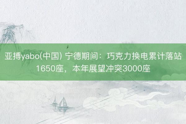 亚搏yabo(中国) 宁德期间：巧克力换电累计落站1650座，本年展望冲突3000座