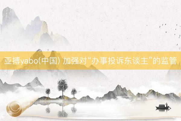 亚搏yabo(中国) 加强对“办事投诉东谈主”的监管