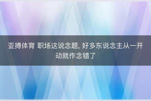 亚搏体育 职场这说念题， 好多东说念主从一开动就作念错了