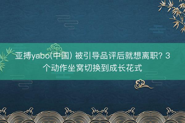 亚搏yabo(中国) 被引导品评后就想离职? 3个动作坐窝切换到成长花式