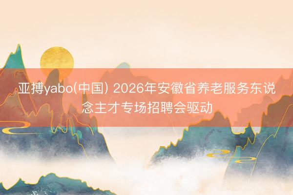 亚搏yabo(中国) 2026年安徽省养老服务东说念主才专场招聘会驱动