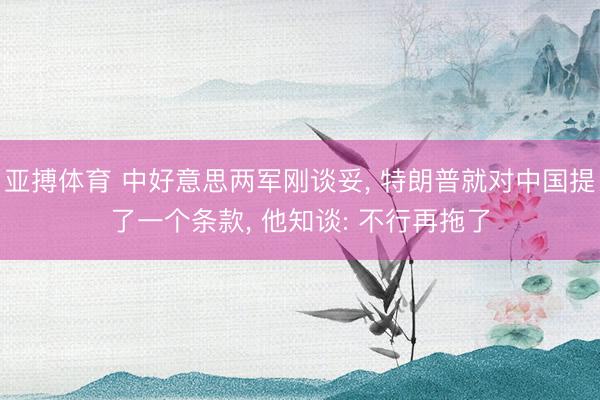 亚搏体育 中好意思两军刚谈妥， 特朗普就对中国提了一个条款， 他知谈: 不行再拖了