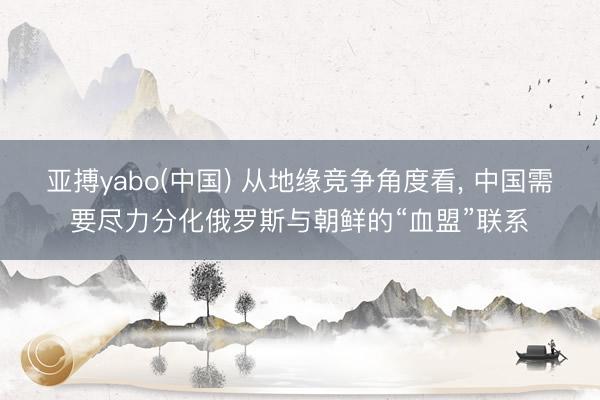 亚搏yabo(中国) 从地缘竞争角度看， 中国需要尽力分化俄罗斯与朝鲜的“血盟”联系