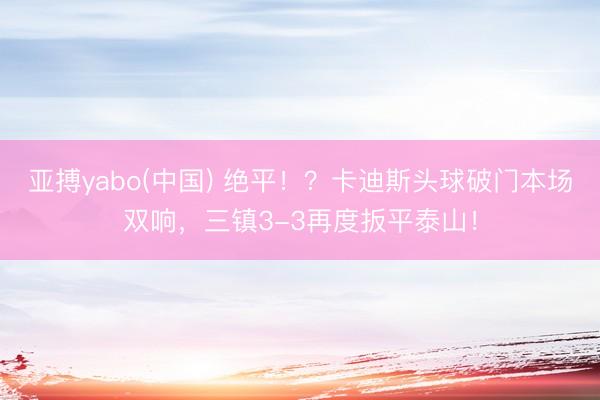 亚搏yabo(中国) 绝平！？卡迪斯头球破门本场双响，三镇3-3再度扳平泰山！