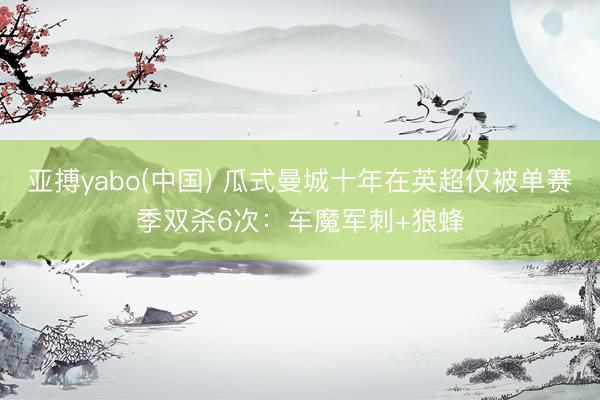 亚搏yabo(中国) 瓜式曼城十年在英超仅被单赛季双杀6次：车魔军刺+狼蜂