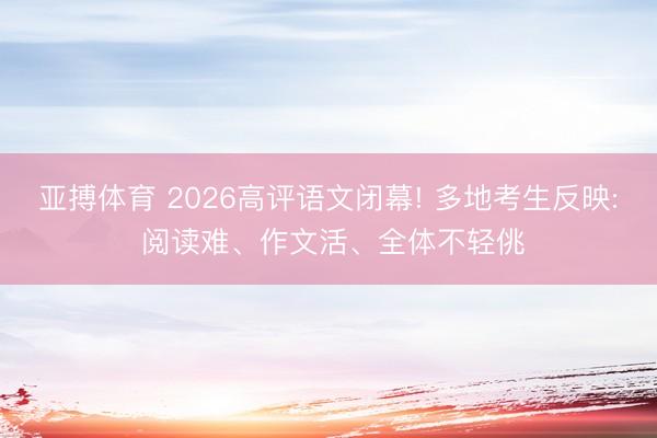 亚搏体育 2026高评语文闭幕! 多地考生反映: 阅读难、作文活、全体不轻佻