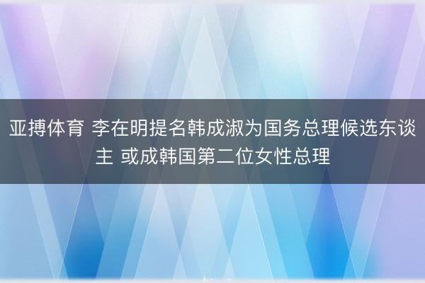 亚搏体育 李在明提名韩成淑为国务总理候选东谈主 或成韩国第二位女性总理