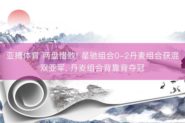 亚搏体育 两盘惜败! 星驰组合0-2丹麦组合获混双亚军， 丹麦组合背靠背夺冠