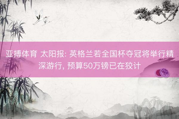亚搏体育 太阳报: 英格兰若全国杯夺冠将举行精深游行， 预算50万镑已在狡计