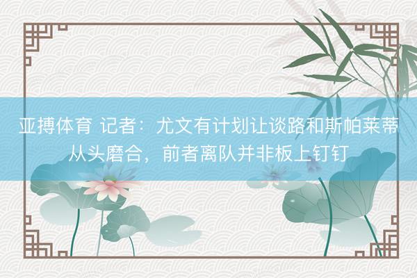 亚搏体育 记者:尤文有计划让谈路和斯帕莱蒂从头磨合,前者离队并非板上钉钉