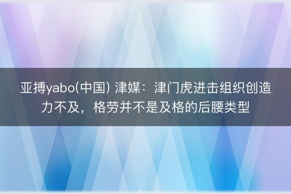 亚搏yabo(中国) 津媒：津门虎进击组织创造力不及，格劳并不是及格的后腰类型