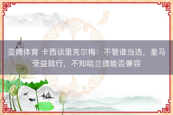 亚搏体育 卡西谈里克尔梅:不管谁当选,皇马受益就行,不知哈兰德能否兼容