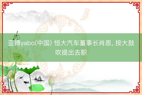 亚搏yabo(中国) 恒大汽车董事长肖恩， 按大鼓吹提出去职