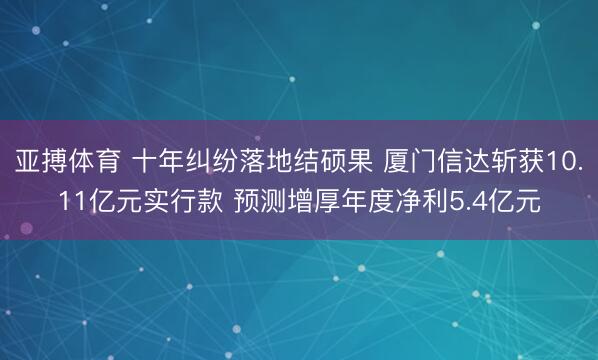 亚搏体育 十年纠纷落地结硕果 厦门信达斩获10.11亿元实行款 预测增厚年度净利5.4亿元